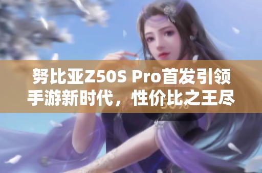 努比亚Z50S Pro首发引领手游新时代，性价比之王尽显风采