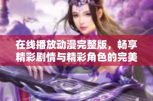 在线播放动漫完整版，畅享精彩剧情与精彩角色的完美体验