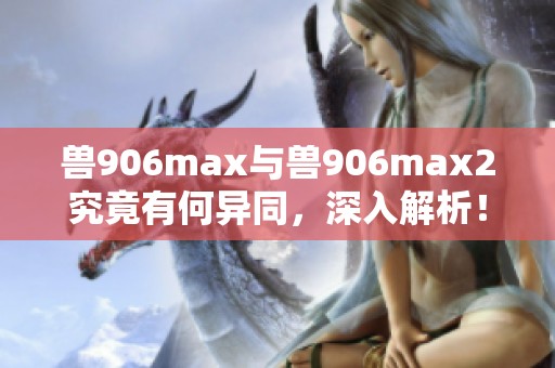 兽906max与兽906max2究竟有何异同，深入解析！