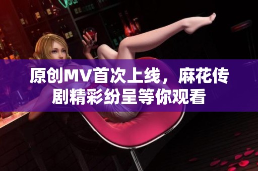 原创MV首次上线，麻花传剧精彩纷呈等你观看