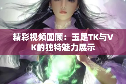 精彩视频回顾：玉足TK与VK的独特魅力展示