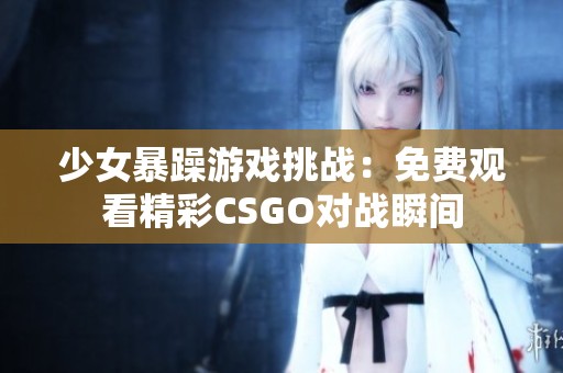 少女暴躁游戏挑战：免费观看精彩CSGO对战瞬间