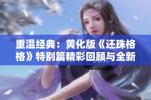 重温经典：黄化版《还珠格格》特别篇精彩回顾与全新解读