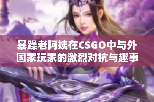 暴躁老阿姨在CSGO中与外国家玩家的激烈对抗与趣事