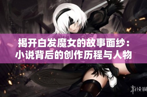 揭开白发魔女的故事面纱：小说背后的创作历程与人物解析