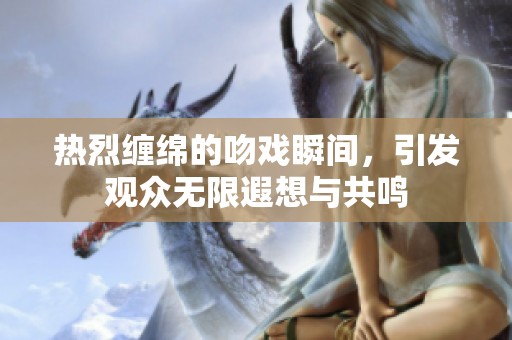 热烈缠绵的吻戏瞬间，引发观众无限遐想与共鸣