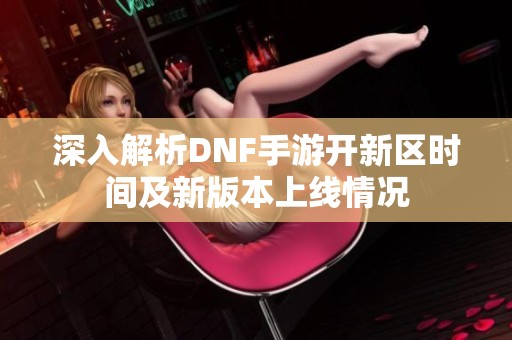 深入解析DNF手游开新区时间及新版本上线情况