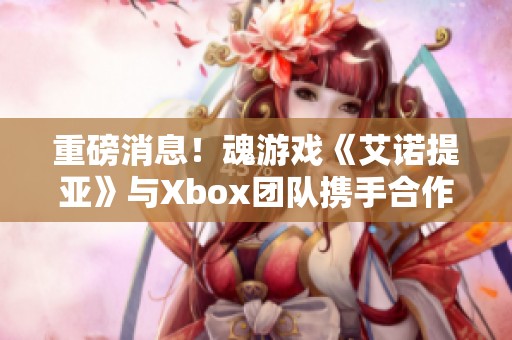 重磅消息！魂游戏《艾诺提亚》与Xbox团队携手合作