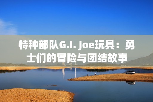 特种部队G.I. Joe玩具：勇士们的冒险与团结故事