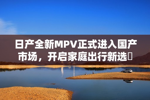 日产全新MPV正式进入国产市场，开启家庭出行新选擇