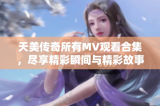 天美传奇所有MV观看合集，尽享精彩瞬间与精彩故事