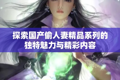 探索国产偷人妻精品系列的独特魅力与精彩内容