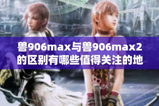 兽906max与兽906max2的区别有哪些值得关注的地方