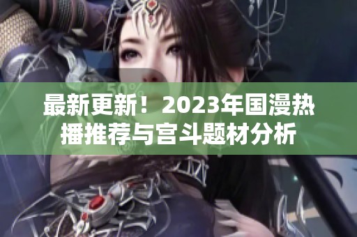 最新更新！2023年国漫热播推荐与宫斗题材分析