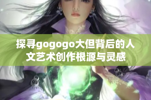 探寻gogogo大但背后的人文艺术创作根源与灵感