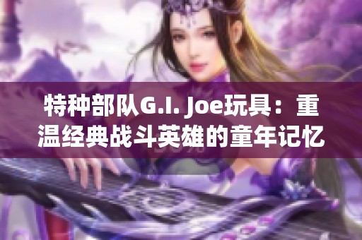 特种部队G.I. Joe玩具：重温经典战斗英雄的童年记忆