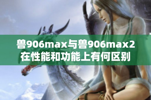 兽906max与兽906max2在性能和功能上有何区别