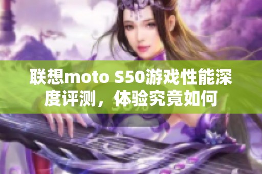 联想moto S50游戏性能深度评测，体验究竟如何