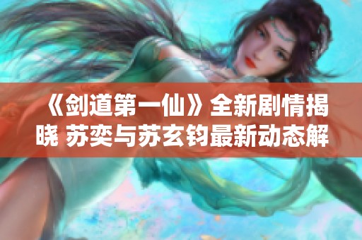 《剑道第一仙》全新剧情揭晓 苏奕与苏玄钧最新动态解析
