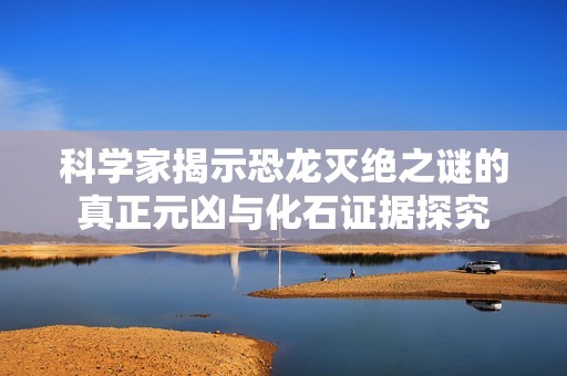 科学家揭示恐龙灭绝之谜的真正元凶与化石证据探究