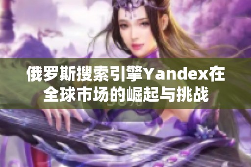 俄罗斯搜索引擎Yandex在全球市场的崛起与挑战