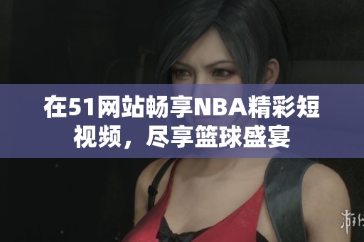 在51网站畅享NBA精彩短视频，尽享篮球盛宴