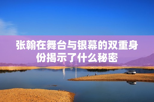 张翰在舞台与银幕的双重身份揭示了什么秘密