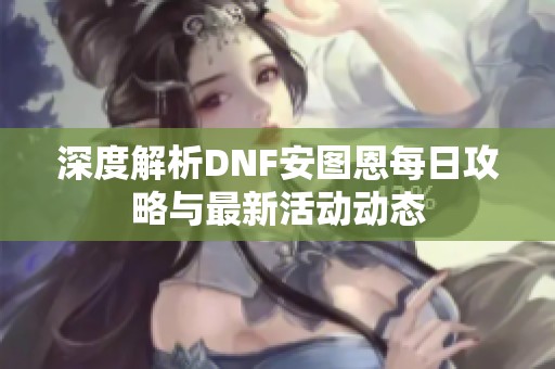 深度解析DNF安图恩每日攻略与最新活动动态