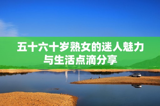 五十六十岁熟女的迷人魅力与生活点滴分享