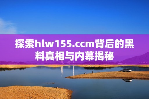 探索hlw155.ccm背后的黑料真相与内幕揭秘