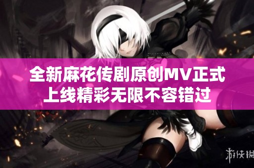 全新麻花传剧原创MV正式上线精彩无限不容错过