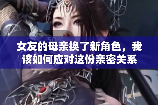 女友的母亲换了新角色，我该如何应对这份亲密关系