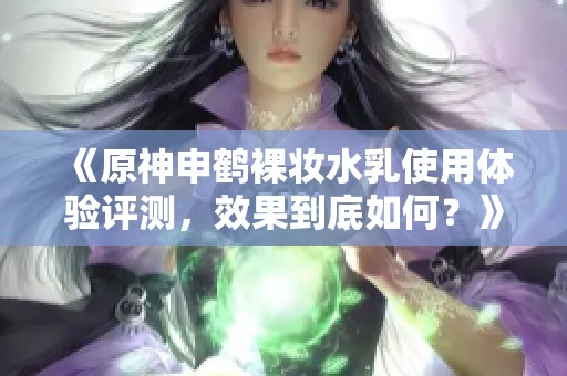 《原神申鹤裸妆水乳使用体验评测，效果到底如何？》