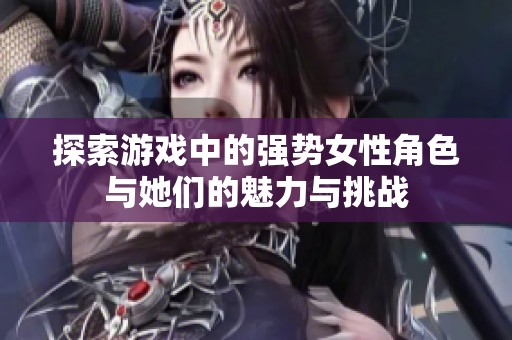 探索游戏中的强势女性角色与她们的魅力与挑战