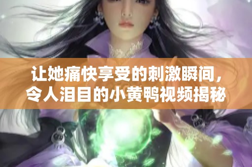 让她痛快享受的刺激瞬间，令人泪目的小黄鸭视频揭秘