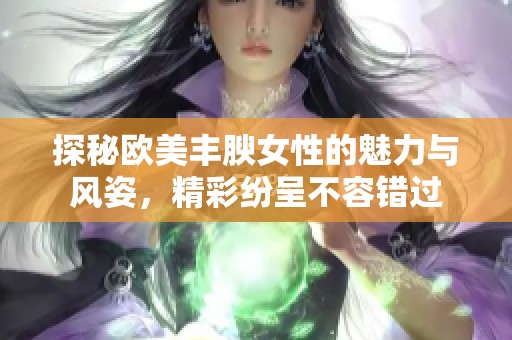 探秘欧美丰腴女性的魅力与风姿，精彩纷呈不容错过