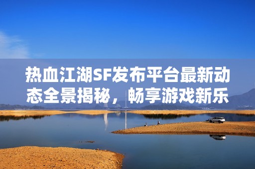 热血江湖SF发布平台最新动态全景揭秘，畅享游戏新乐趣