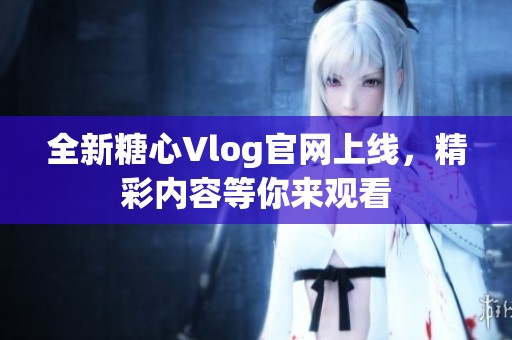 全新糖心Vlog官网上线，精彩内容等你来观看