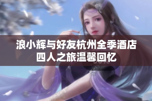 浪小辉与好友杭州全季酒店四人之旅温馨回忆