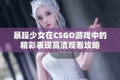 暴躁少女在CSGO游戏中的精彩表现高清观看攻略