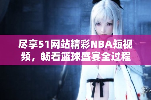 尽享51网站精彩NBA短视频，畅看篮球盛宴全过程