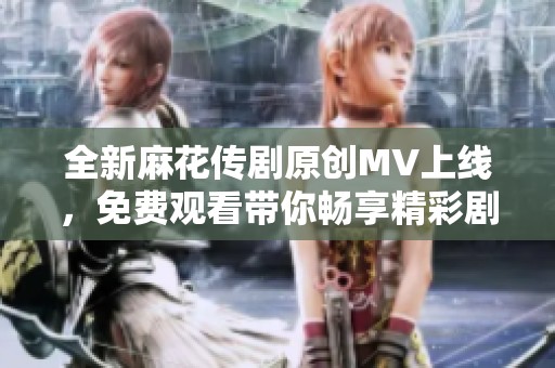 全新麻花传剧原创MV上线，免费观看带你畅享精彩剧情！