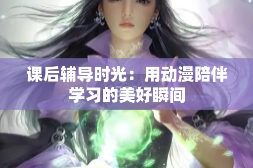 课后辅导时光：用动漫陪伴学习的美好瞬间