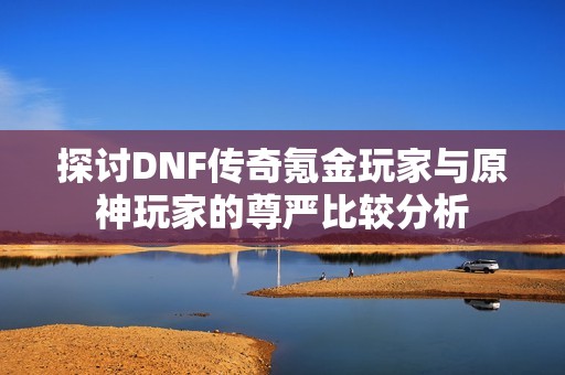 探讨DNF传奇氪金玩家与原神玩家的尊严比较分析