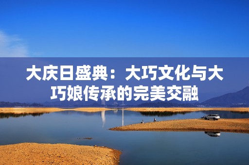 大庆日盛典：大巧文化与大巧娘传承的完美交融