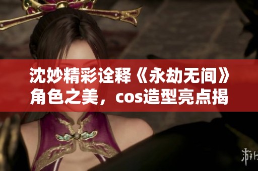 沈妙精彩诠释《永劫无间》角色之美，cos造型亮点揭秘