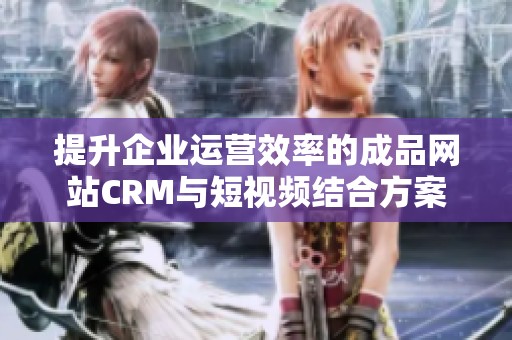 提升企业运营效率的成品网站CRM与短视频结合方案