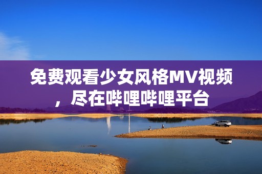 免费观看少女风格MV视频，尽在哔哩哔哩平台