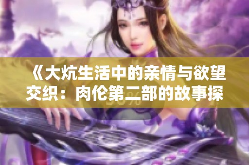 《大炕生活中的亲情与欲望交织：肉伦第二部的故事探索》