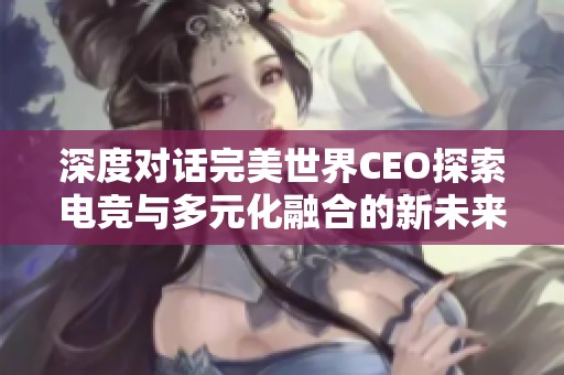 深度对话完美世界CEO探索电竞与多元化融合的新未来